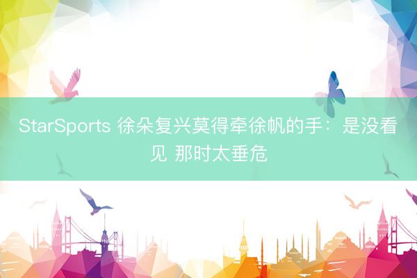 StarSports 徐朵复兴莫得牵徐帆的手：是没看见 那时太垂危