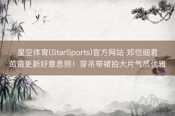 星空体育(StarSports)官方网站 郑恺细君苗苗更新好意思照！穿吊带裙拍大片气质优雅