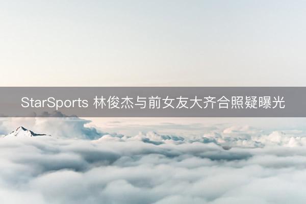 StarSports 林俊杰与前女友大齐合照疑曝光