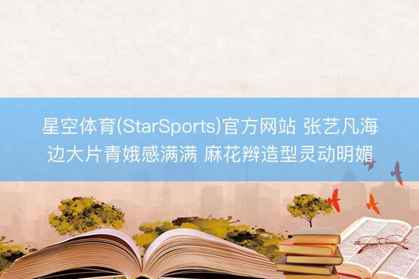 星空体育(StarSports)官方网站 张艺凡海边大片青娥感满满 麻花辫造型灵动明媚