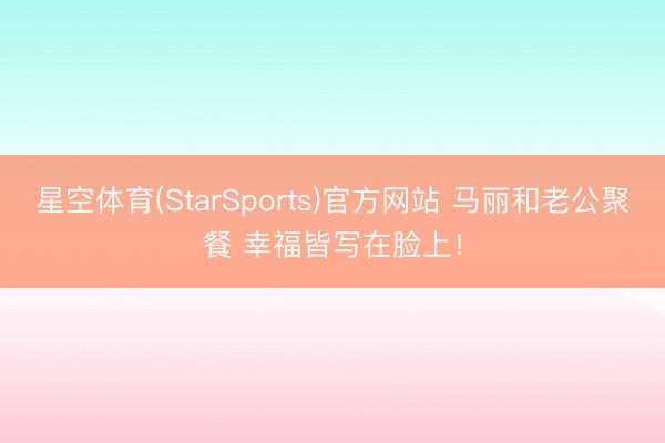 星空体育(StarSports)官方网站 马丽和老公聚餐 幸福皆写在脸上！