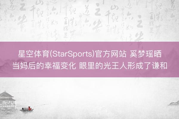 星空体育(StarSports)官方网站 奚梦瑶晒当妈后的幸福变化 眼里的光王人形成了谦和
