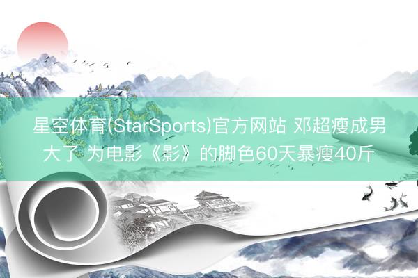 星空体育(StarSports)官方网站 邓超瘦成男大了 为电影《影》的脚色60天暴瘦40斤