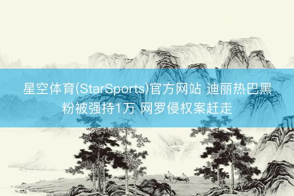 星空体育(StarSports)官方网站 迪丽热巴黑粉被强持1万 网罗侵权案赶走