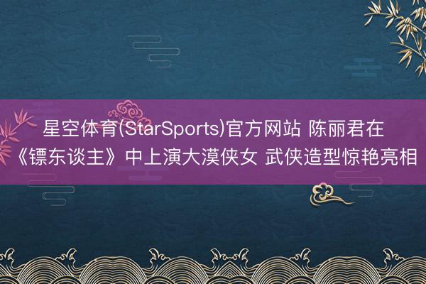 星空体育(StarSports)官方网站 陈丽君在《镖东谈主》中上演大漠侠女 武侠造型惊艳亮相