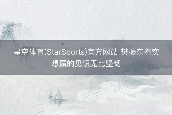 星空体育(StarSports)官方网站 樊振东着实想赢的见识无比坚韧