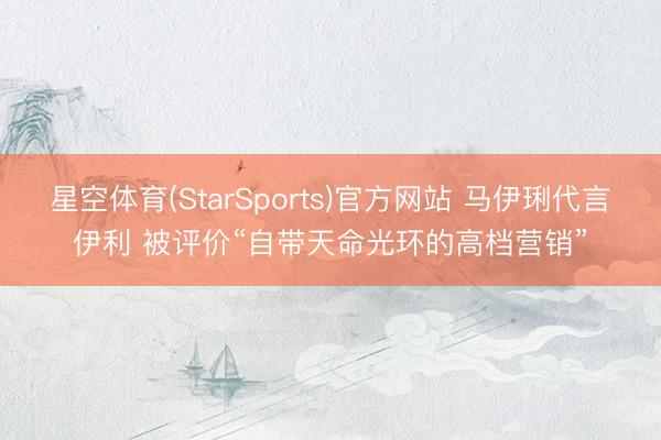 星空体育(StarSports)官方网站 马伊琍代言伊利 被评价“自带天命光环的高档营销”