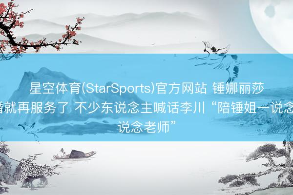 星空体育(StarSports)官方网站 锤娜丽莎刚订婚就再服务了 不少东说念主喊话李川 “陪锤姐一说念老师”