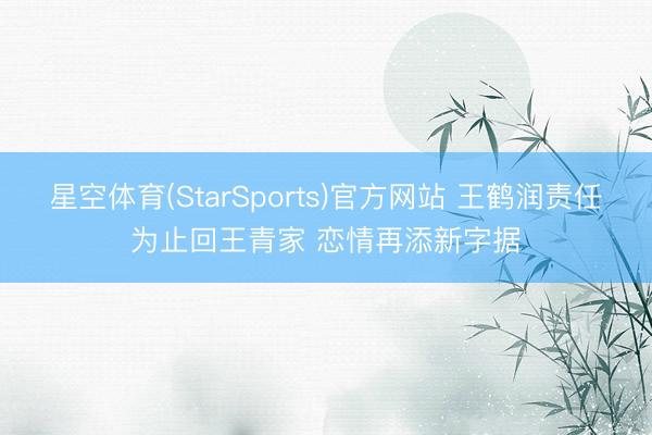星空体育(StarSports)官方网站 王鹤润责任为止回王青家 恋情再添新字据