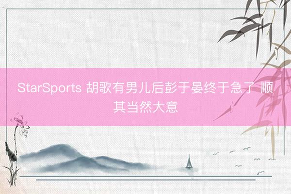 StarSports 胡歌有男儿后彭于晏终于急了 顺其当然大意