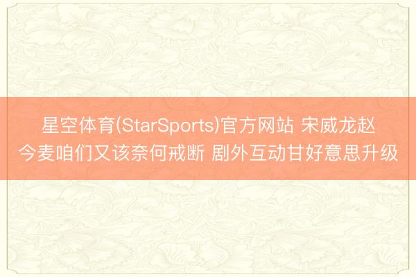 星空体育(StarSports)官方网站 宋威龙赵今麦咱们又该奈何戒断 剧外互动甘好意思升级