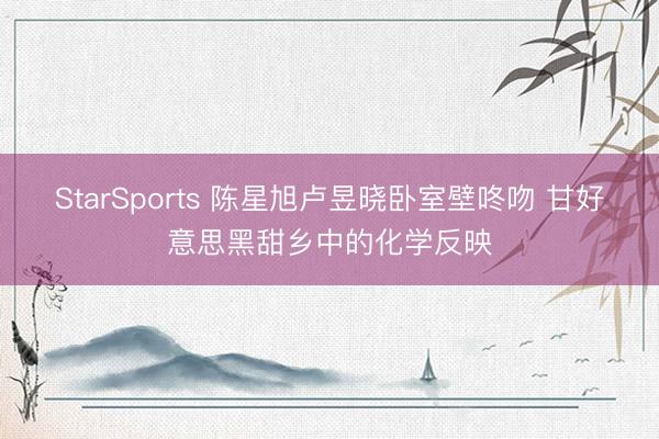 StarSports 陈星旭卢昱晓卧室壁咚吻 甘好意思黑甜乡中的化学反映