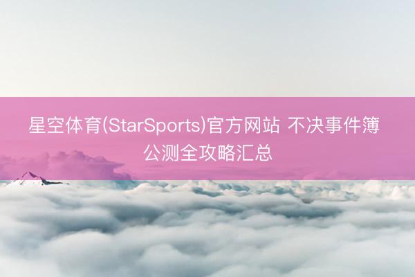 星空体育(StarSports)官方网站 不决事件簿 公测全攻略汇总