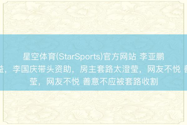 星空体育(StarSports)官方网站 李亚鹏东说念主品救了公益，李国庆带头资助，房主套路太澄莹，网友不悦 善意不应被套路收割