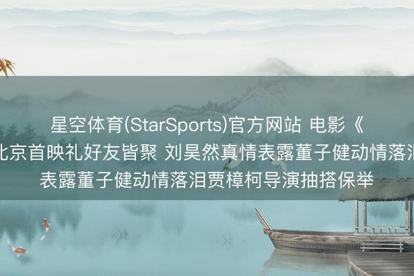 星空体育(StarSports)官方网站 电影《我的一又友安德烈》北京首映礼好友皆聚 刘昊然真情表露董子健动情落泪贾樟柯导演抽搭保举