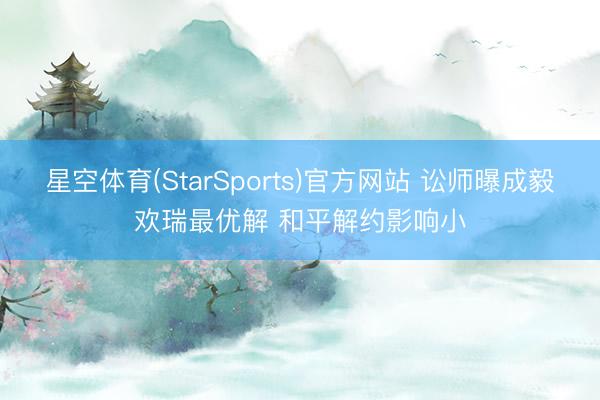 星空体育(StarSports)官方网站 讼师曝成毅欢瑞最优解 和平解约影响小