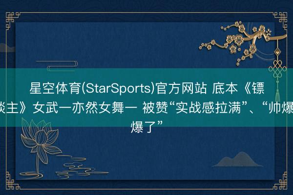 星空体育(StarSports)官方网站 底本《镖东谈主》女武一亦然女舞一 被赞“实战感拉满”、“帅爆了”