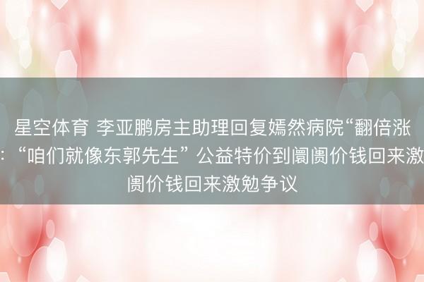 星空体育 李亚鹏房主助理回复嫣然病院“翻倍涨房钱” :“咱们就像东郭先生” 公益特价到阛阓价钱回来激勉争议