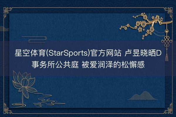 星空体育(StarSports)官方网站 卢昱晓晒D事务所公共庭 被爱润泽的松懈感