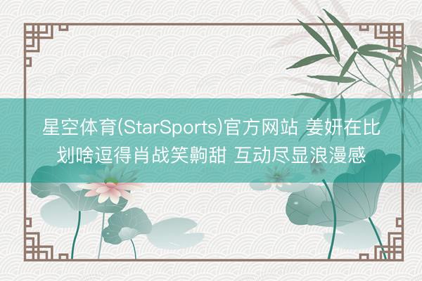 星空体育(StarSports)官方网站 姜妍在比划啥逗得肖战笑齁甜 互动尽显浪漫感