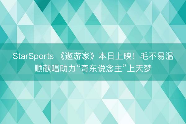 StarSports 《遨游家》本日上映!毛不易温顺献唱助力“奇东说念主”上天梦