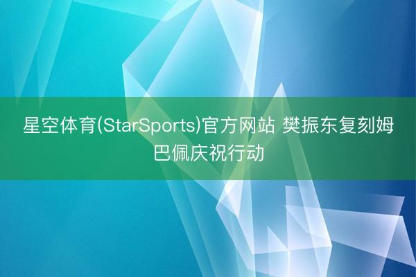 星空体育(StarSports)官方网站 樊振东复刻姆巴佩庆祝行动