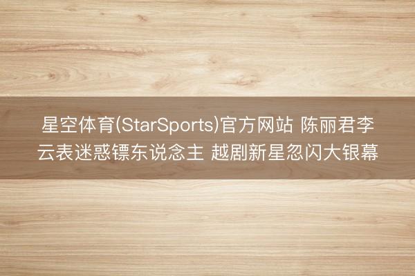 星空体育(StarSports)官方网站 陈丽君李云表迷惑镖东说念主 越剧新星忽闪大银幕