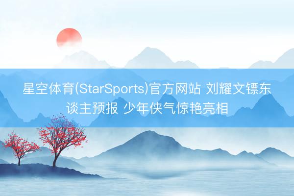星空体育(StarSports)官方网站 刘耀文镖东谈主预报 少年侠气惊艳亮相