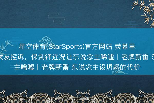 星空体育(StarSports)官方网站 荧幕里阳光的“古西宾”被前女友控诉，保剑锋近况让东说念主唏嘘丨老牌新番 东说念主设坍塌的代价