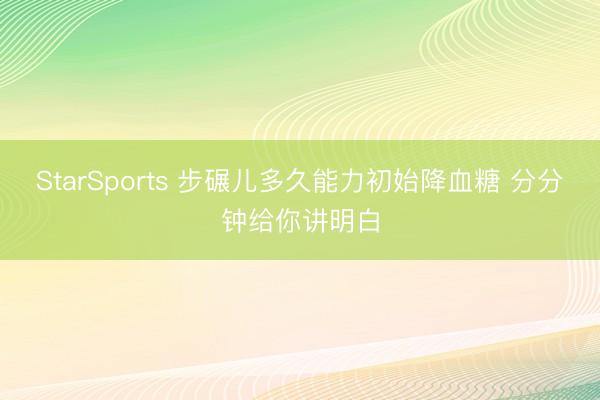 StarSports 步碾儿多久能力初始降血糖 分分钟给你讲明白