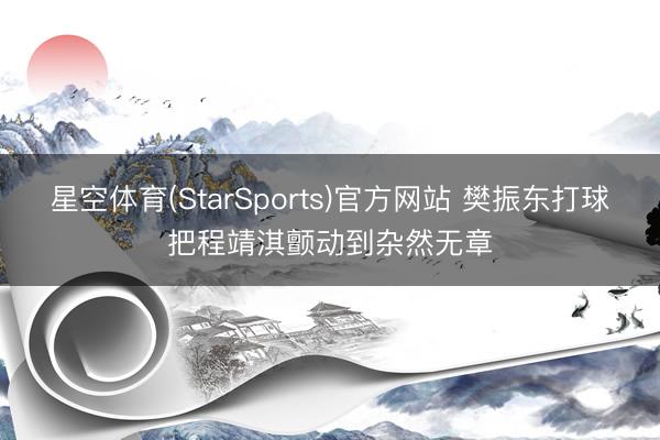 星空体育(StarSports)官方网站 樊振东打球把程靖淇颤动到杂然无章