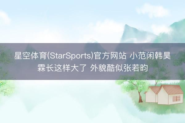 星空体育(StarSports)官方网站 小范闲韩昊霖长这样大了 外貌酷似张若昀