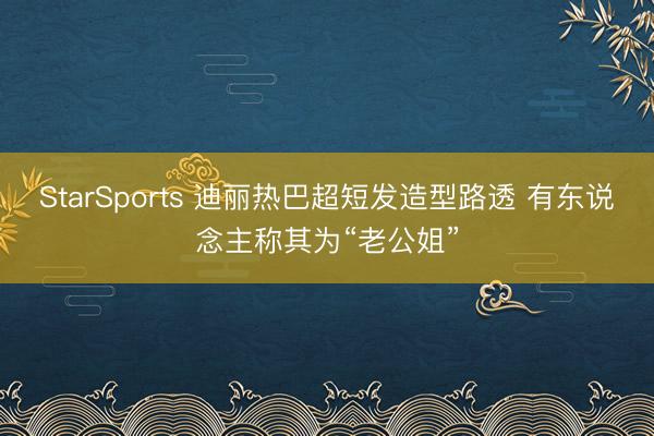 StarSports 迪丽热巴超短发造型路透 有东说念主称其为“老公姐”