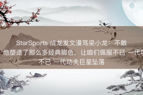 StarSports 成龙发文漫骂梁小龙：不敢也不肯信服，他塑造了那么多经典脚色，让咱们佩服不已 一代功夫巨星坠落