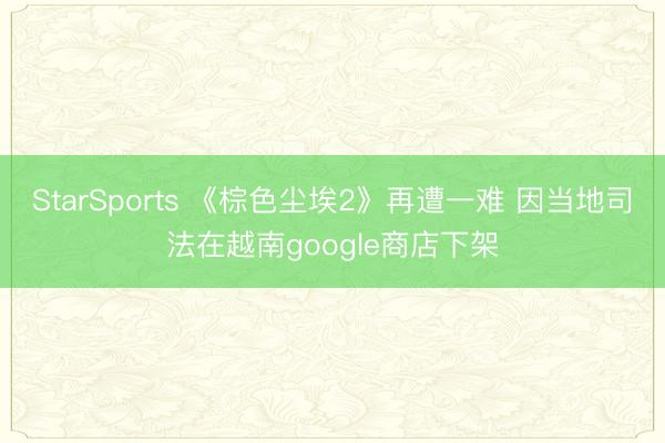 StarSports 《棕色尘埃2》再遭一难 因当地司法在越南google商店下架