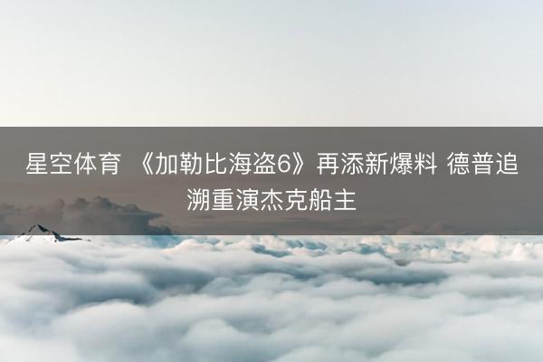 星空体育 《加勒比海盗6》再添新爆料 德普追溯重演杰克船主