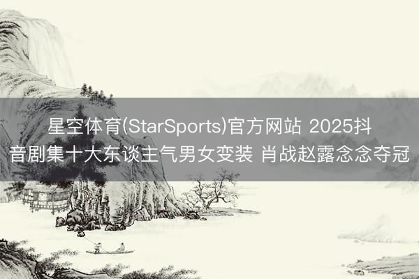 星空体育(StarSports)官方网站 2025抖音剧集十大东谈主气男女变装 肖战赵露念念夺冠