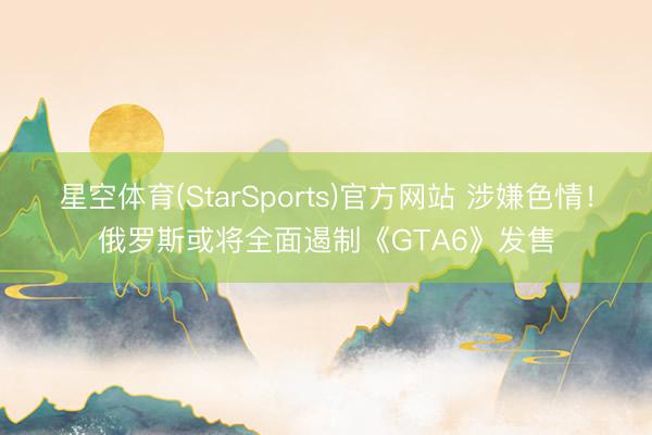 星空体育(StarSports)官方网站 涉嫌色情！俄罗斯或将全面遏制《GTA6》发售