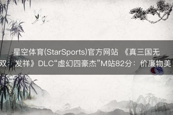 星空体育(StarSports)官方网站 《真三国无双：发祥》DLC“虚幻四豪杰”M站82分：价廉物美！