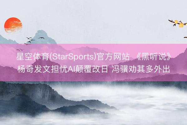 星空体育(StarSports)官方网站 《黑听说》杨奇发文担忧AI颠覆改日 冯骥劝其多外出