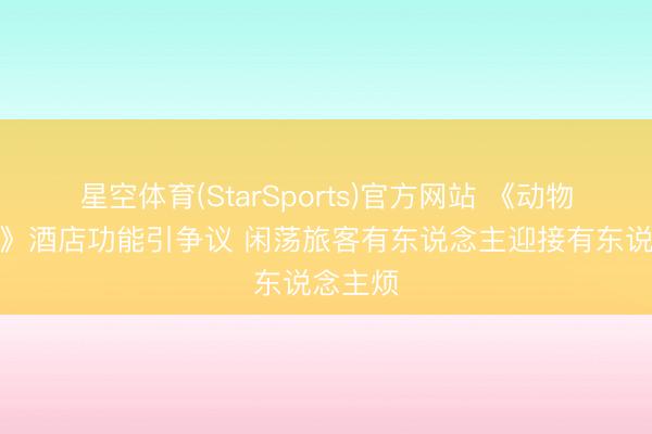 星空体育(StarSports)官方网站 《动物森友会》酒店功能引争议 闲荡旅客有东说念主迎接有东说念主烦