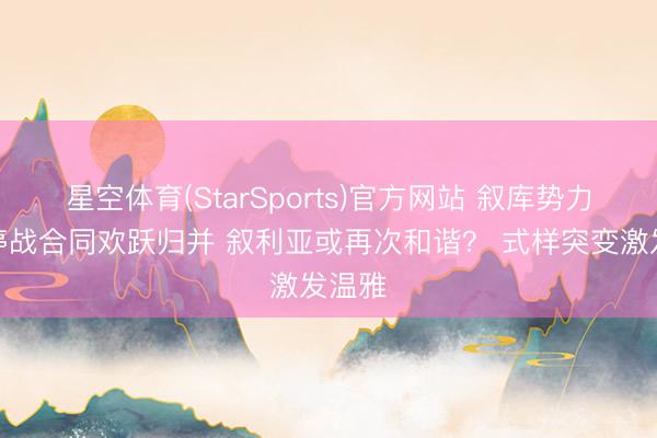 星空体育(StarSports)官方网站 叙库势力签署停战合同欢跃归并 叙利亚或再次和谐？ 式样突变激发温雅