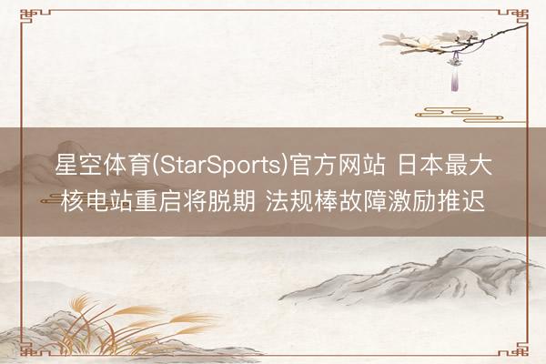 星空体育(StarSports)官方网站 日本最大核电站重启将脱期 法规棒故障激励推迟