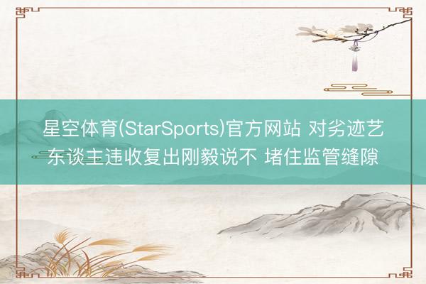星空体育(StarSports)官方网站 对劣迹艺东谈主违收复出刚毅说不 堵住监管缝隙