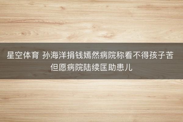 星空体育 孙海洋捐钱嫣然病院称看不得孩子苦 但愿病院陆续匡助患儿