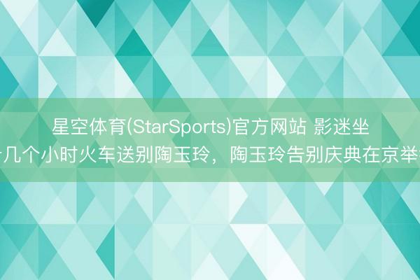 星空体育(StarSports)官方网站 影迷坐十几个小时火车送别陶玉玲，陶玉玲告别庆典在京举行
