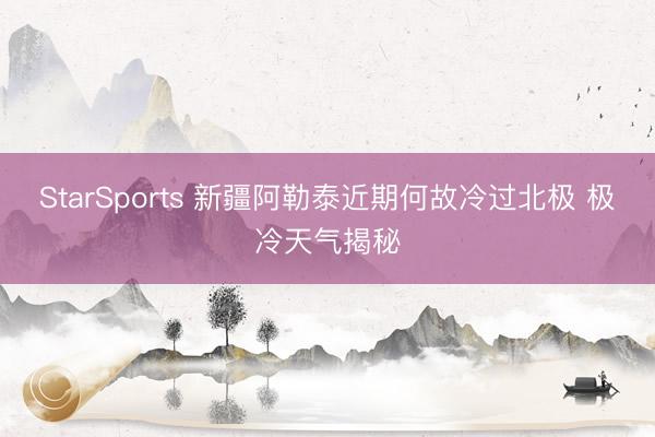 StarSports 新疆阿勒泰近期何故冷过北极 极冷天气揭秘