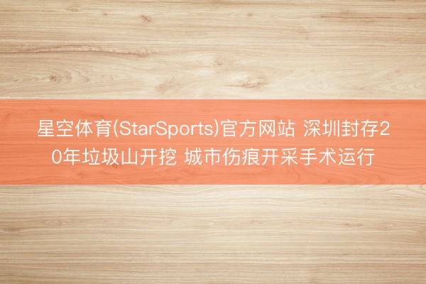 星空体育(StarSports)官方网站 深圳封存20年垃圾山开挖 城市伤痕开采手术运行
