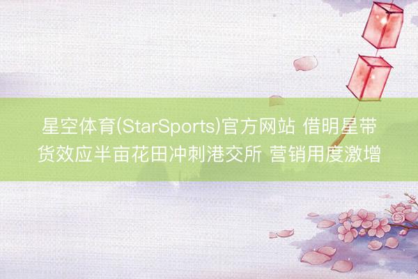星空体育(StarSports)官方网站 借明星带货效应半亩花田冲刺港交所 营销用度激增