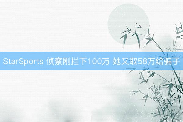 StarSports 侦察刚拦下100万 她又取58万给骗子